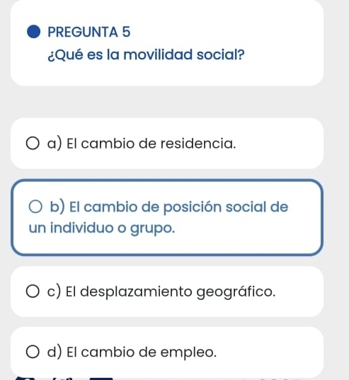 PREGUNTA 5
¿Qué es la movilidad social?
a) El cambio de residencia.
b) El cambio de posición social de
un individuo o grupo.
c) El desplazamiento geográfico.
d) El cambio de empleo.