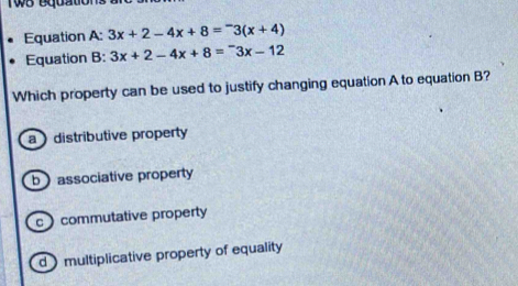 Equation A: 3x+2-4x+8=^-3(x+4)
Equation B: 3x+2-4x+8=^-3x-12
Which property can be used to justify changing equation A to equation B?
a distributive property
bassociative property
c commutative property
d) multiplicative property of equality