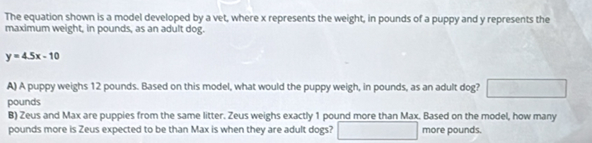 The equation shown is a model developed by a vet, where x represents the weight, in pounds of a puppy and y represents the 
maximum weight, in pounds, as an adult dog.
y=4.5x-10
A) A puppy weighs 12 pounds. Based on this model, what would the puppy weigh, in pounds, as an adult dog?
pounds
B) Zeus and Max are puppies from the same litter. Zeus weighs exactly 1 pound more than Max. Based on the model, how many
pounds more is Zeus expected to be than Max is when they are adult dogs? more pounds.