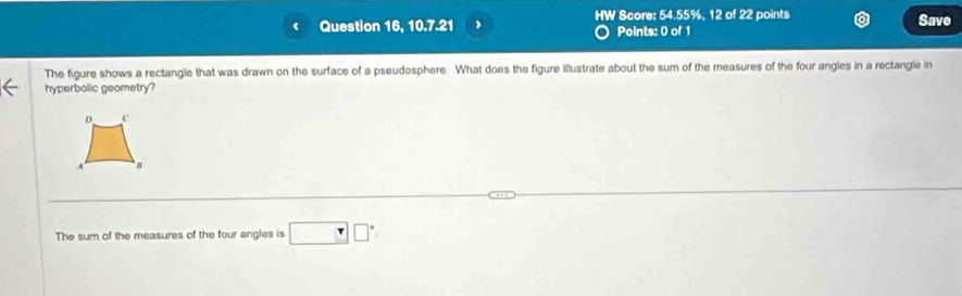 HW Score; 54.55%, 12 of 22 points
Question 16, 10.7.21 Points: 0 of 1 Save
The figure shows a rectangle that was drawn on the surface of a pseudosphere. What does the figure illustrate about the sum of the measures of the four angles in a rectangie in
hyperbolic geometry?
D c
A
The sum of the measures of the four angles is □ □°