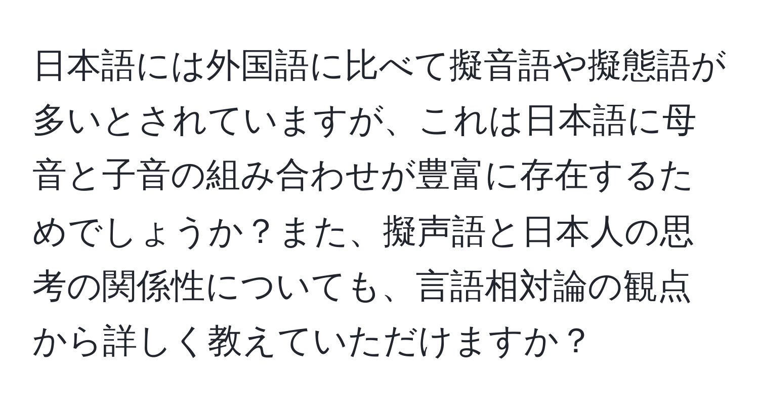 日本語には外国語に比べて擬音語や擬態語が多いとされていますが、これは日本語に母音と子音の組み合わせが豊富に存在するためでしょうか？また、擬声語と日本人の思考の関係性についても、言語相対論の観点から詳しく教えていただけますか？