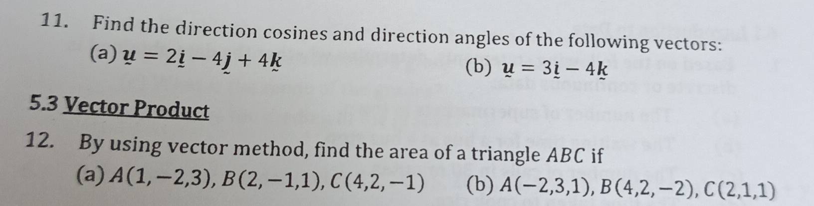 Find the direction cosines and direction angles of the following vectors: 
(a) u=2i-4j+4k
(b) u=3i-4k
5.3 Vector Product 
12. By using vector method, find the area of a triangle ABC if 
(a) A(1,-2,3), B(2,-1,1), C(4,2,-1) (b) A(-2,3,1), B(4,2,-2), C(2,1,1)