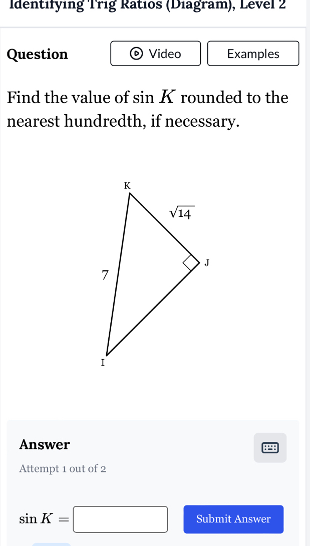 Identifying Trig Ratios (Diagram), Level 2
Question Video Examples
Find the value of sin K rounded to the
nearest hundredth, if necessary.
Answer
P
Attempt 1 out of 2
sin K=□ Submit Answer