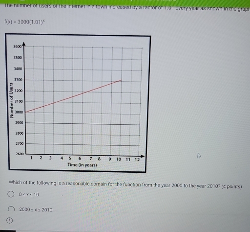 The number of users of the internet in a town increased by a factor of T.0T every year as snown in the graph
f(x)=3000(1.01)^x
Which of the following is a reasonable domain for the function from the year 2000 to the year 2010? (4 points)
0≤ x≤ 10
2000≤ x≤ 2010