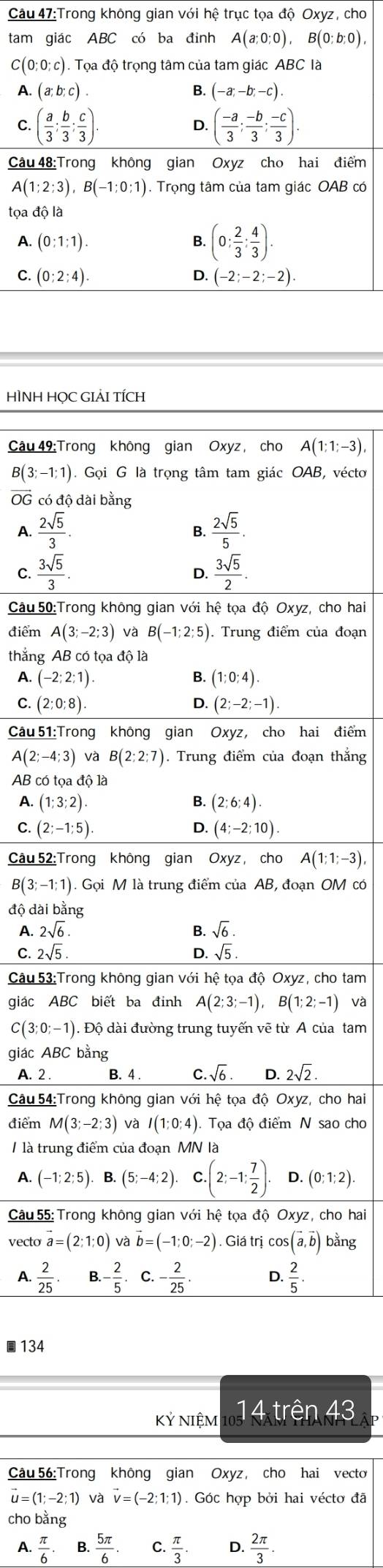 Trong không gian với hệ trục tọa độ Oxyz, cho
tam giác ABC có ba đinh A(a;0;0),B(0;b;0),
C (0;0;c).Trho là độ trọng tâm của tam giác ABC là
A. (a;b;c). B. (-a;-b;-c).
C ( a/3 ; b/3 ; c/3 ).
D. ( (-a)/3 ; (-b)/3 ; (-c)/3 ).
Câu 48:Trong không gian Oxyz cho hai điểm
A(1;2;3),B(-1;0;1) ). Trọng tâm của tam giác OAB có
toadhat ola
A. (0:1:1). B. (0: 2/3 : 4/3 ).
C. (0;2;4). (-2;-2;-2).
D.
HÌNH HỌC GIẢI TÍCH
Câu 49:Trong không gian Oxyz, cho A(1;1;-3),
B(3;-1;1) ). Gọi G là trọng tâm tam giác OAB, véctơ
overline OG có độ dài bằng
A.  2sqrt(5)/3 .  2sqrt(5)/5 .
B.
C.  3sqrt(5)/3 .  3sqrt(5)/2 .
D.
Câu 50:Trong không gian với hệ tọa độ Oxyz, cho hai
điểm A(3;-2;3) và B(-1;2;5). Trung điểm của đoạn
thắng AB có tọa độ là
A. (-2;2;1). B. (1:0:4).
C. (2;0;8). D. (2;-2;-1).
Câu 51:Trong không gian Oxyz, cho hai điểm
A(2;-4;3)vaB(2;2;7). Trung điểm của đoạn thắng
AB có tọa độ là
A. (1;3;2) B. (2;6;4)
C. (2;-1;5) D. (4;-2;10).
Câu 52: Trong không gian Oxyz, cho A(1;1;-3)
B(3;-1;1) ). Gọi M là trung điểm của AB, đoạn OM có
độ dài bằng
A. 2sqrt(6) B. sqrt(6).
C. 2sqrt(5). sqrt(5).
D.
Câu 53:Trong không gian với hệ tọa độ Oxyz, cho tam
giác ABC biết ba định A(2;3;-1),B(1;2;-1) và
C(3;0;-1). Độ dài đường trung tuyến vẽ từ A của tam
giác ABC bằng
A. 2 . B. 4 . C.sqrt(6) D. 2sqrt(2).
Câu 54:Trong không gian với hệ tọa độ Oxyz, cho hai
điểm M(3;-2;3) và I(1:0:4) Tọa độ điểm N sao cho
/ là trung điểm của đoạn MN là
A. (-1;2;5) B. (5;-4;2) C (2;-1; 7/2 ). D. (0;1;2).
Câu 55: Trong không gian với hệ tọa độ Oxyz, cho hai
vecto vector a=(2;1;0) và vector b=(-1;0;-2). Giá trị cos (vector a,vector b) bằng
A.  2/25 . - 2/5  - 2/25 . D.  2/5 .
134
Kỷ NIệM 14 trên 43
Câu 56:Trong không gian Oxyz, cho hai vecto
vector u=(1;-2;1) và vector v=(-2;1;1). Góc hợp bởi hai véctơ đã
cho bằng
A.  π /6 . B.  5π /6 . C.  π /3 . D.  2π /3 .