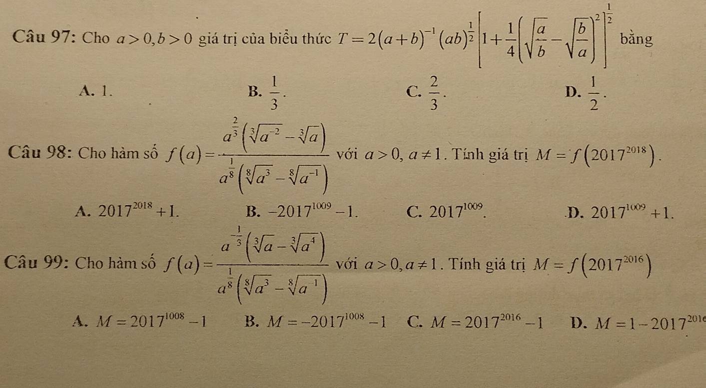 Cho a>0, b>0 giá trị của biểu thức T=2(a+b)^-1(ab)^ 1/2 [1+ 1/4 (sqrt(frac a)b-sqrt(frac b)a)^2]^ 1/2  bằng
A. 1. B.  1/3 .  2/3 .  1/2 . 
C.
D.
Câu 98: Cho hàm số f(a)=frac a^(frac 2)3(sqrt[3](a^(-2))-sqrt[3](a))a^(frac 1)3(sqrt[3](a^2)-sqrt[3](a^(-1))) với a>0, a!= 1. Tính giá trị M=f(2017^(2018)).
A. 2017^(2018)+1. B. -2017^(1009)-1. C. 2017^(1009)..D. 2017^(1009)+1. 
Câu 99: Cho hàm số f(a)=frac a^(frac 1)2(sqrt[3](a)-sqrt[3](a^4))a^(frac 1)8(sqrt[3](a^3)-sqrt[3](a^4)) với a>0,a!= 1. Tính giá trị M=f(2017^(2016))
A. M=2017^(1008)-1 B. M=-2017^(1008)-1 C. M=2017^(2016)-1 D. M=1-2017^(2016)