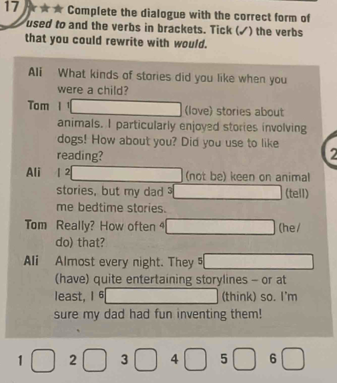 Complete the dialogue with the correct form of 
used to and the verbs in brackets. Tick (✓) the verbs 
that you could rewrite with would. 
Ali What kinds of stories did you like when you 
were a child? 
Tom _ 10,x (love) stories about 
animals. I particularly enjoyed stories involving 
dogs! How about you? Did you use to like 
reading? 2 
Ali 1 2 □ (not be) keen on animal 
stories, but my dad _  (tell) 
me bedtime stories. 
Tom Really? How often □ (he / 
do) that? 
Ali Almost every night. They 5 □ 
(have) quite entertaining storylines - or at 
least, 1 6 □  □ (think) so. I'm 
sure my dad had fun inventing them!
1 2 3 4 □ 5 6