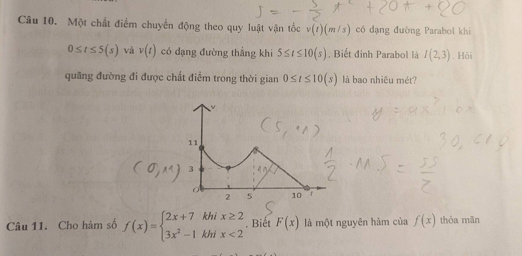 Một chất điểm chuyển động theo quy luật vận tốc v(t)(m/s) có dạng đường Parabol khi
0≤ t≤ 5(s) và v(t) có dạng đường thẳng khi 5≤ t≤ 10(s). Biết đỉnh Parabol là I(2,3). Hỏi 
quãng đường đi được chất điểm trong thời gian 0≤ t≤ 10(s) là bao nhiêu mét?
v
11
3
2 5
10 t
Câu 11. Cho hàm số f(x)=beginarrayl 2x+7khix≥ 2 3x^2-1khix<2endarray.. Biết F(x) là một nguyên hàm của f(x) thỏa mãn