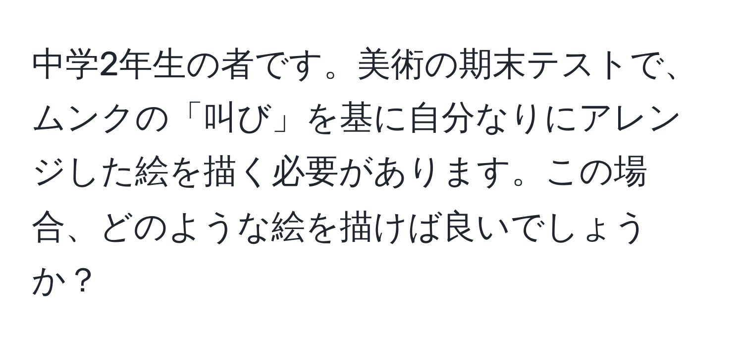 中学2年生の者です。美術の期末テストで、ムンクの「叫び」を基に自分なりにアレンジした絵を描く必要があります。この場合、どのような絵を描けば良いでしょうか？