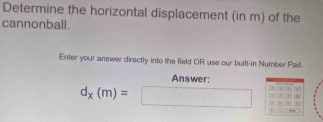 Determine the horizontal displacement (in m) of the 
cannonball. 
Enter your answer directly into the field OR use our built-in Number Pad. 
Answer: 
. . 
.
d_x(m)=□ 1 4 . 
ha