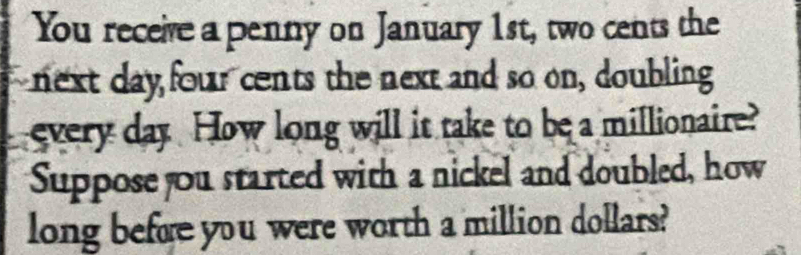 You receive a penny on January 1st, two cents the 
next day four cents the next and so on, doubling 
every day How long will it take to be a millionaire? 
Suppose ou started with a nickel and doubled, how 
long befre you were worth a million dollars?