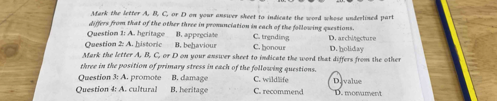 Mark the letter A, B, C, or D on your answer sheet to indicate the word whose underlined part
differs from that of the other three in pronunciation in each of the following questions.
Question 1: A. heritage B. appreciate C. trending D. architecture
Question 2:A . historic B. behaviour C. honour D. holiday
Mark the letter A, B, C, or D on your answer sheet to indicate the word that differs from the other
three in the position of primary stress in each of the following questions.
Question 3: A. promote B. damage C. wildlife D. value
Question 4: A. cultural B. heritage C. recommend D. monument