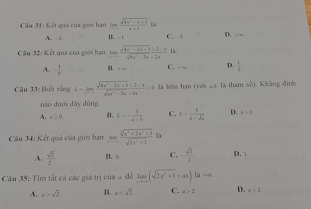 Kết quả của giới hạn limlimits _xto -∈fty  (sqrt(4x^2-x+1))/x+1  là:
A. -2. B. -1. C. -2.
D. +∈fty. 
Câu 32: Kết quả của giới hạn limlimits _xto +∈fty  (sqrt(4x^2-2x+1)+2-x)/sqrt(9x^2-3x)+2x  là:
A. - 1/5 .
D.
B. +∞. C. -∞.  1/5 ·
Câu 33: Biết rằng L=limlimits _xto ∈fty  (sqrt(4x^2-2x+1)+2-x)/sqrt(ax^2-3x)+bx >0 là hữu hạn (với a, b là tham số). Khẵng định
nào dưới đây đúng.
A. a≥ 0.
B. L=- 3/a+b  C. L= 3/b-sqrt(a)  D. b>0. 
Câu 34: Kết quả của giới hạn limlimits _xto -∈fty  (sqrt[3](x^3+2x^2+1))/sqrt(2x^2+1)  là:
A.  sqrt(2)/2 . B. 0. C. - sqrt(2)/2 . D. 1.
Câu 35: Tìm tất cả các giá trị của # đề limlimits _xto -∈fty (sqrt(2x^2+1)+ax) là +c 0.
A. a>sqrt(2). B. a . C. a>2. D. a<2</tex>.