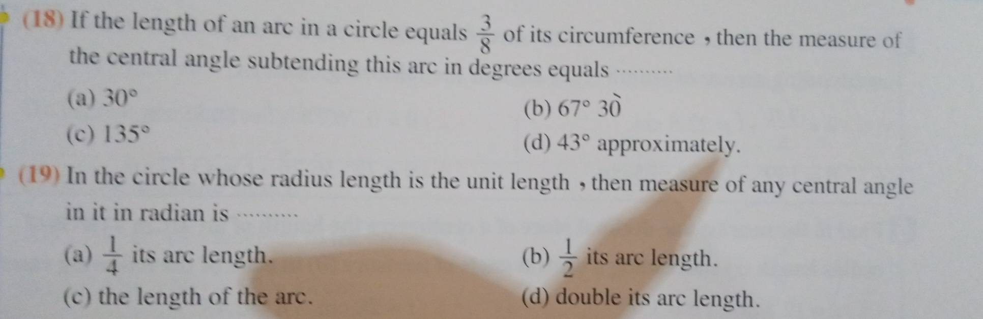 (18) If the length of an arc in a circle equals  3/8  of its circumference , then the measure of
the central angle subtending this arc in degrees equals .........
(a) 30°
(b) 67°30
(c) 135°
(d) 43° approximately.
(19) In the circle whose radius length is the unit length , then measure of any central angle
in it in radian is .··
(a)  1/4  its arc length. (b)  1/2  its arc length.
(c) the length of the arc. (d) double its arc length.