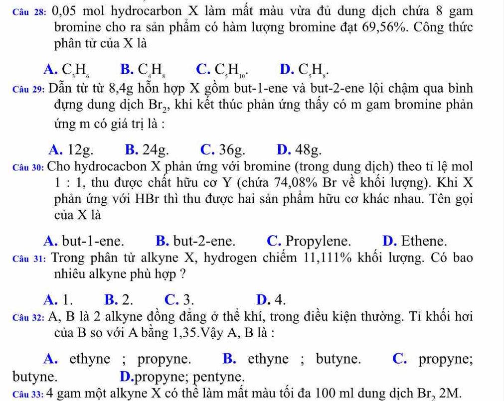 cầu 28: 0,05 mol hydrocarbon X làm mất màu vừa đủ dung dịch chứa 8 gam
bromine cho ra sản phầm có hàm lượng bromine đạt 69,56%. Công thức
phân tử của X là
A. C_3H_6 B. C_4H_8 C. C_5H_10. D. C_5H_8.
cầu 29: Dẫn từ từ 8,4g hỗn hợp X gồm but-1-ene và bụt-2-ene lội chậm qua bình
đựng dung dịch Br_2 , khi kết thúc phản ứng thấy có m gam bromine phản
ứng m có giá trị là :
A. 12g. B. 24g. C. 36g. D. 48g.
cau 30: Cho hydrocacbon X phản ứng với bromine (trong dung dịch) theo tỉ lệ mol
1:1 , thu được chất hữu cơ Y (chứa 74,08% Br về khối lượng). Khi X
phản ứng với HBr thì thu được hai sản phầm hữu cơ khác nhau. Tên gọi
của X là
A. but-1-ene. B. but-2-ene. C. Propylene. D. Ethene.
cau 31: Trong phân tử alkyne X, hydrogen chiếm 11,111% khổi lượng. Có bao
nhiêu alkyne phù hợp ?
A. 1. B. 2. C. 3. D. 4.
cau 32: A, B là 2 alkyne đồng đẳng ở thể khí, trong điều kiện thường. Tỉ khối hơi
của B so với A bằng 1,35.Vậy A, B là :
A. ethyne ; propyne. B. ethyne ; butyne. C. propyne;
butyne. D.propyne; pentyne.
cầu 33: 4 gam một alkyne X có thể làm mất màu tối đa 100 ml dung dịch Br, 2M.