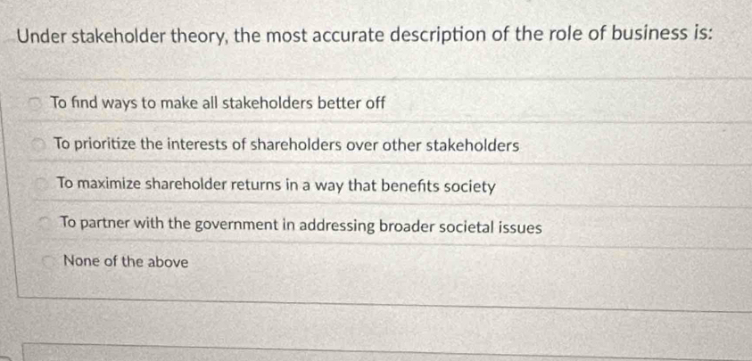 Under stakeholder theory, the most accurate description of the role of business is:
To find ways to make all stakeholders better off
To prioritize the interests of shareholders over other stakeholders
To maximize shareholder returns in a way that benefts society
To partner with the government in addressing broader societal issues
None of the above