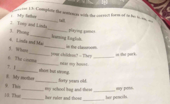 ercise 13: Complete the sentences with the correct form of to be: is, am, are 
1. My father_ tall. 
_ 
2. Tony and Linda 
playing games. 
3. Phong _learning English. 
4. Linda and Mai 
_in the classroom. 
_ 
5. Where 
your children? - They _in the park. 
6. The cinema 
_near my house. 
7. 1 _short but strong. 
8. My mother 
_forty years old. 
9. This _my school bag and these _my pens. 
10. That _her ruler and those _her pencils.