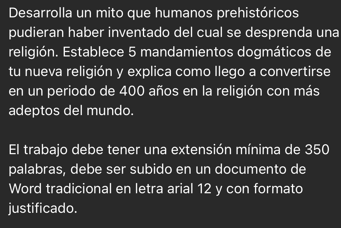 Desarrolla un mito que humanos prehistóricos 
pudieran haber inventado del cual se desprenda una 
religión. Establece 5 mandamientos dogmáticos de 
tu nueva religión y explica como llego a convertirse 
en un periodo de 400 años en la religión con más 
adeptos del mundo. 
El trabajo debe tener una extensión mínima de 350
palabras, debe ser subido en un documento de 
Word tradicional en letra arial 12 y con formato 
justificado.