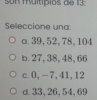 Son multípios de 13 :
Seleccione una:
a. 39, 52, 78, 104
b. 27, 38, 48, 66
c. 0, -7, 41, 12
d. 33, 26, 54, 69