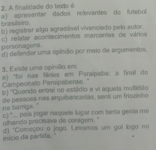 A finalidade do texto é
a) apresentar dados relevantes do futebol
brasileiro.
b) registrar algo agradável vivenciado pelo autor.
c) relatar acontecimentos marcantes de vários
personagens.
d) defender uma opinião por meio de argumentos.
3. Existe uma opinião em
a) 'foi nas férias em Paraipaba: a final do
Campeonato Paraipabense. "
b) 'Quando entrei no estádio e vi aquela multidão
de pessoas nas arquibancadas, senti um friozinho
na barriga."
c) “... pois jogar naquele lugar com tanta gente me
olhando precisava de coragem. "
d) "Começou o jogo, Levamos um gol logo no
início da parlida. "