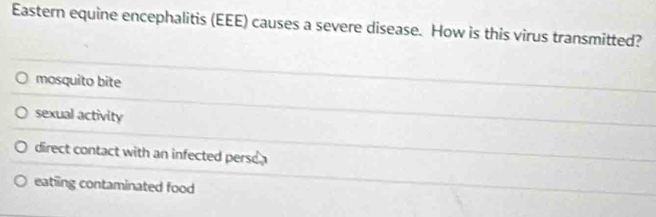 Eastern equine encephalitis (EEE) causes a severe disease. How is this virus transmitted?
mosquito bite
sexual activity
direct contact with an infected perso a
eatiing contaminated food