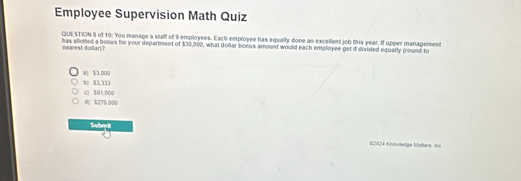 Employee Supervision Math Quiz
QUESTION 8 of 10: You manage a staff of 9 employees. Each employee has equally done an excellent job this year. If upper management
has allotted a bonus for your department of $30,000, what dollar bonus amount would each employee get if divided equally (round to
nearest dollar)?
a) $3,000
b) $3,333
c) $81,000
d) $270,000
Submit
@2024 Knowledge Matters. Inc