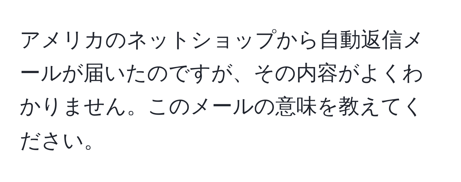 アメリカのネットショップから自動返信メールが届いたのですが、その内容がよくわかりません。このメールの意味を教えてください。