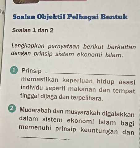 to 
Soalan Objektif Pelbagai Bentuk 
Soalan 1 dan 2
Lengkapkan pernyataan berikut berkaitan 
dengan prinsip sistem ekonomi Islam.
1 Prinsip 
_ 
memastikan keperluan hidup asasi 
individu seperti makanan dan tempat 
tinggal dijaga dan terpelihara. 
2 Mudarabah dan musyarakah digalakkan 
dalam sistem ekonomi Islam bagi 
_ 
memenuhi prinsip keuntungan dan 
.