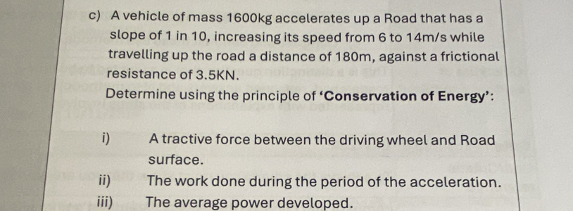 A vehicle of mass 1600kg accelerates up a Road that has a 
slope of 1 in 10, increasing its speed from 6 to 14m/s while 
travelling up the road a distance of 180m, against a frictional 
resistance of 3.5KN. 
Determine using the principle of ‘Conservation of Energy’: 
i) A tractive force between the driving wheel and Road 
surface. 
ii) The work done during the period of the acceleration. 
iii) The average power developed.