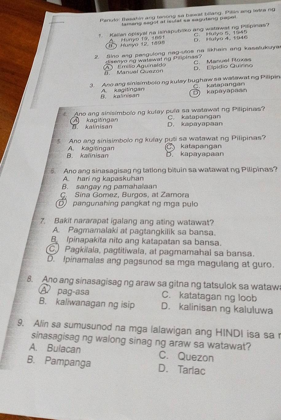 Panuto: Basahin ang tanong sa bawat bilang. Pillin ang letra ng
tamang sagot at isulat sa sagutang papel.
1. Kailan opisyal na isinapubliko ang watawat ng Pilipinas?
A. Hunyo 19, 1861 C. Hulyo 5, 1945
B.  Hunyo 12, 1898 D. Hulyo 4, 1946
2. Sino ang pangulong nag-utos na likhain ang kasalukuya
disenyo ng watawat ng Pilipinas?
A) Emílio Aguinaldo C. Manuel Roxas
B. Manuel Quezon D. Elpidio Quirino
3. Ano ang sinisimbolo ng kulay bughaw sa watawat ng Pilipin
A. kagitingan C. katapangan
B. kalinisan D) kapayapaan
Ano ang sinisimbolo ng kulay pula sa watawat ng Pilipinas?
A kagitingan C. katapangan
B. kalinisan D. kapayapaan
Ano ang sinisimbolo ng kulay puti sa watawat ng Pilipinas?
A. kagitingan C katapangan
B. kalinisan D. kapayapaan
5. Ano ang sinasagisag ng tatlong bituin sa watawat ng Pilipinas?
A. hari ng kapaskuhan
B. sangay ng pamahalaan
C. Sina Gomez, Burgos, at Zamora
Dpangunahing pangkat ng mga pulo
7. Bakit nararapat igalang ang ating watawat?
A. Pagmamalaki at pagtangkilik sa bansa.
B Ipinapakita nito ang katapatan sa bansa.
C Pagkilala, pagtitiwala, at pagmamahal sa bansa.
D. Ipinamalas ang pagsunod sa mga magulang at guro.
8. Ano ang sinasagisag ng araw sa gitna ng tatsulok sa wataw
A pag-asa C. katatagan ng loob
B. kaliwanagan ng isip D. kalinisan ng kaluluwa
9. Alin sa sumusunod na mga lalawigan ang HINDI isa sa r
sinasagisag ng walong sinag ng araw sa watawat?
A. Bulacan C. Quezon
B. Pampanga D. Tarlac