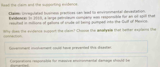 Read the claim and the supporting evidence.
Claim: Unregulated business practices can lead to environmental devastation.
Evidence: In 2010, a large petroleum company was responsible for an oil spill that
resulted in millions of gallons of crude oil being pumped into the Gulf of Mexico.
Why does the evidence support the claim? Choose the analysis that better explains the
connection.
Government involvement could have prevented this disaster.
Corporations responsible for massive environmental damage should be
dismantled.