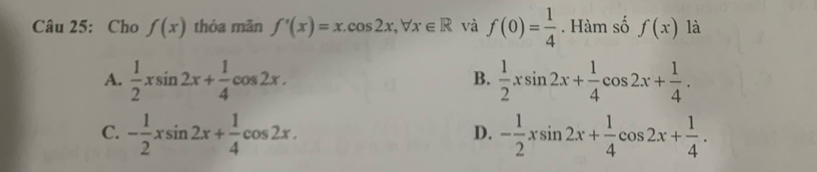 Cho f(x) thỏa mãn f'(x)=x.cos 2x, forall x∈ R và f(0)= 1/4 . Hàm số f(x) là
A.  1/2 xsin 2x+ 1/4 cos 2x.  1/2 xsin 2x+ 1/4 cos 2x+ 1/4 . 
B.
C. - 1/2 xsin 2x+ 1/4 cos 2x. - 1/2 xsin 2x+ 1/4 cos 2x+ 1/4 . 
D.