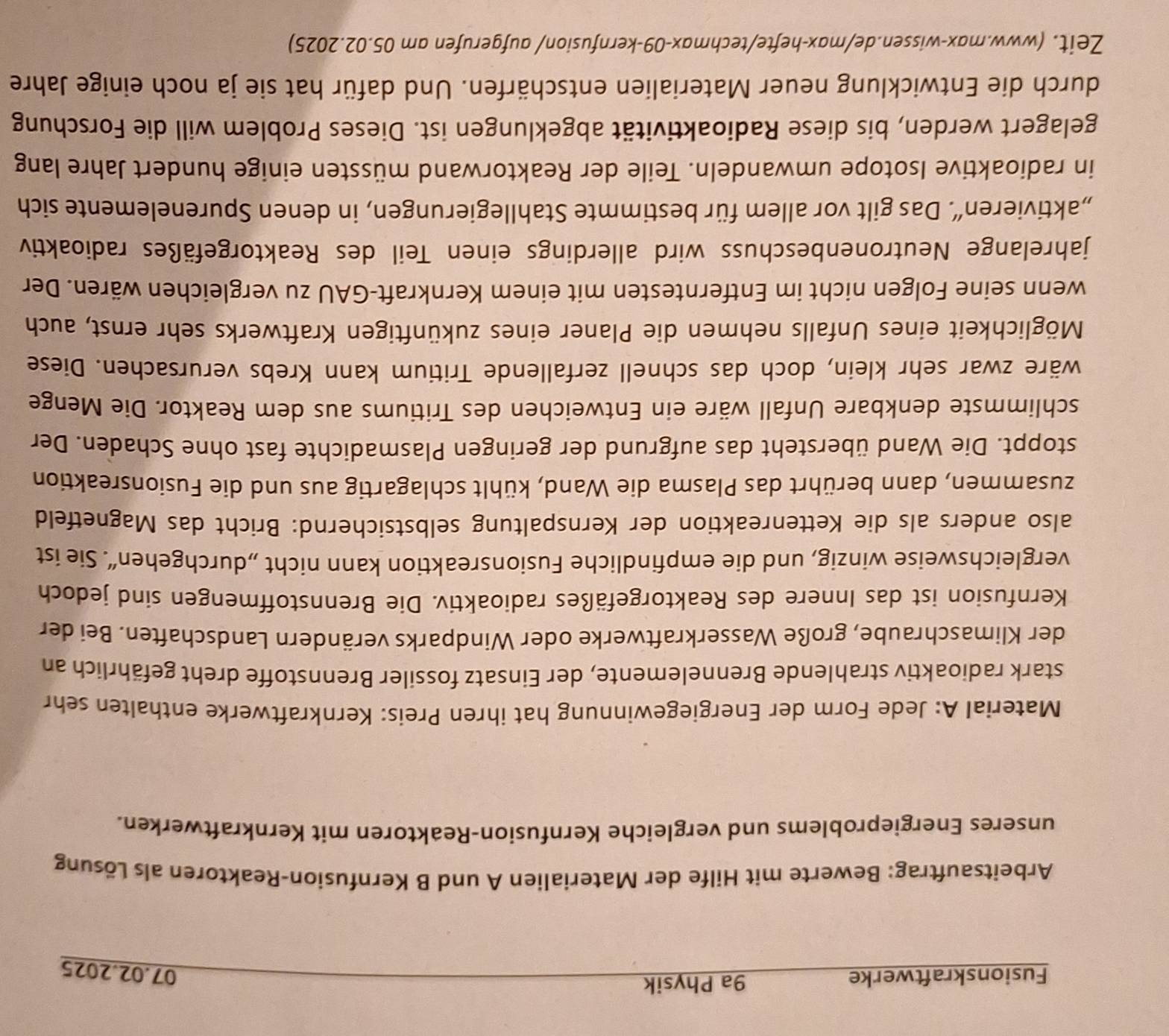 Fusionskraftwerke 9a Physik
07.02.2025
Arbeitsauftrag: Bewerte mit Hilfe der Materialien A und B Kernfusion-Reaktoren als Lösung
unseres Energieproblems und vergleiche Kernfusion-Reaktoren mit Kernkraftwerken.
Material A: Jede Form der Energiegewinnung hat ihren Preis: Kernkraftwerke enthalten sehr
stark radioaktiv strahlende Brennelemente, der Einsatz fossiler Brennstoffe dreht gefährlich an
der Klimaschraube, große Wasserkraftwerke oder Windparks verändern Landschaften. Bei der
Kernfusion ist das Innere des Reaktorgefäßes radioaktiv. Die Brennstoffmengen sind jedoch
vergleichsweise winzig, und die empfindliche Fusionsreaktion kann nicht „durchgehen“. Sie ist
also anders als die Kettenreaktion der Kernspaltung selbstsichernd: Bricht das Magnetfeld
zusammen, dann berührt das Plasma die Wand, kühlt schlagartig aus und die Fusionsreaktion
stoppt. Die Wand übersteht das aufgrund der geringen Plasmadichte fast ohne Schaden. Der
schlimmste denkbare Unfall wäre ein Entweichen des Tritiums aus dem Reaktor. Die Menge
wäre zwar sehr klein, doch das schnell zerfallende Tritium kann Krebs verursachen. Diese
Möglichkeit eines Unfalls nehmen die Planer eines zukünftigen Kraftwerks sehr ernst, auch
wenn seine Folgen nicht im Entferntesten mit einem Kernkraft-GAU zu vergleichen wären. Der
jahrelange Neutronenbeschuss wird allerdings einen Teil des Reaktorgefäßes radioaktiv
„aktivieren“. Das gilt vor allem für bestimmte Stahllegierungen, in denen Spurenelemente sich
in radioaktive Isotope umwandeln. Teile der Reaktorwand müssten einige hundert Jahre lang
gelagert werden, bis diese Radioaktivität abgeklungen ist. Dieses Problem will die Forschung
durch die Entwicklung neuer Materialien entschärfen. Und dafür hat sie ja noch einige Jahre
Zeit. (www.max-wissen.de/max-hefte/techmax-09-kernfusion/ aufgerufen am 05.02.2025)
