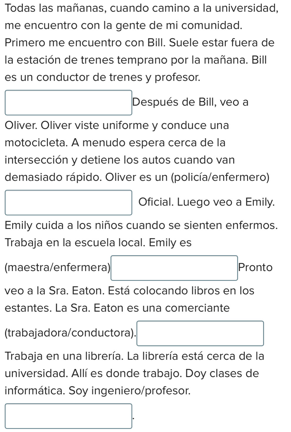 Todas las mañanas, cuando camino a la universidad, 
me encuentro con la gente de mi comunidad. 
Primero me encuentro con Bill. Suele estar fuera de 
la estación de trenes temprano por la mañana. Bill 
es un conductor de trenes y profesor. 
Después de Bill, veo a 
Oliver. Oliver viste uniforme y conduce una 
motocicleta. A menudo espera cerca de la 
intersección y detiene los autos cuando van 
demasiado rápido. Oliver es un (policía/enfermero) 
□  □ Oficial. Luego veo a Emily. 
Emily cuida a los niños cuando se sienten enfermos. 
Trabaja en la escuela local. Emily es 
(maestra/enfermera) □ Pronto 
veo a la Sra. Eaton. Está colocando libros en los 
estantes. La Sra. Eaton es una comerciante 
(trabajadora/conductora). □ 
Trabaja en una librería. La librería está cerca de la 
universidad. Allí es donde trabajo. Doy clases de 
informática. Soy ingeniero/profesor. 
□ .