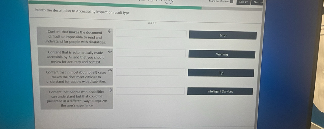 Mark For Review Skip £
Match the description to Accessibility inspection result type.
Content that makes the document □ 
difficult or impossible to read and Error
understand for people with disabilities.
Content that is automatically made
accessible by AI, and that you should □ Warning
review for accuracy and context.
Content that in most (but not all) cases □ 
Tip
makes the document difficult to
understand for people with disabilities.
Content that people with disabilities (-3,_  Intelligent Services
can understand but that could be
presented in a different way to improve
the user's experience.