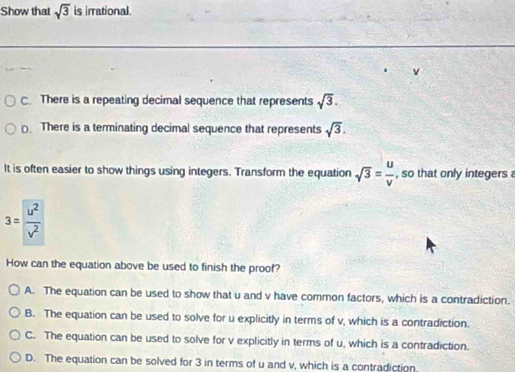 Show that sqrt(3) is irrational.
v
C. There is a repeating decimal sequence that represents sqrt(3).
There is a terminating decimal sequence that represents sqrt(3). 
It is often easier to show things using integers. Transform the equation sqrt(3)= u/v  , so that only integers
3= u^2/v^2 
How can the equation above be used to finish the proof?
A. The equation can be used to show that u and v have common factors, which is a contradiction.
B. The equation can be used to solve for u explicitly in terms of v, which is a contradiction.
C. The equation can be used to solve for v explicitly in terms of u, which is a contradiction.
D. The equation can be solved for 3 in terms of u and v, which is a contradiction.