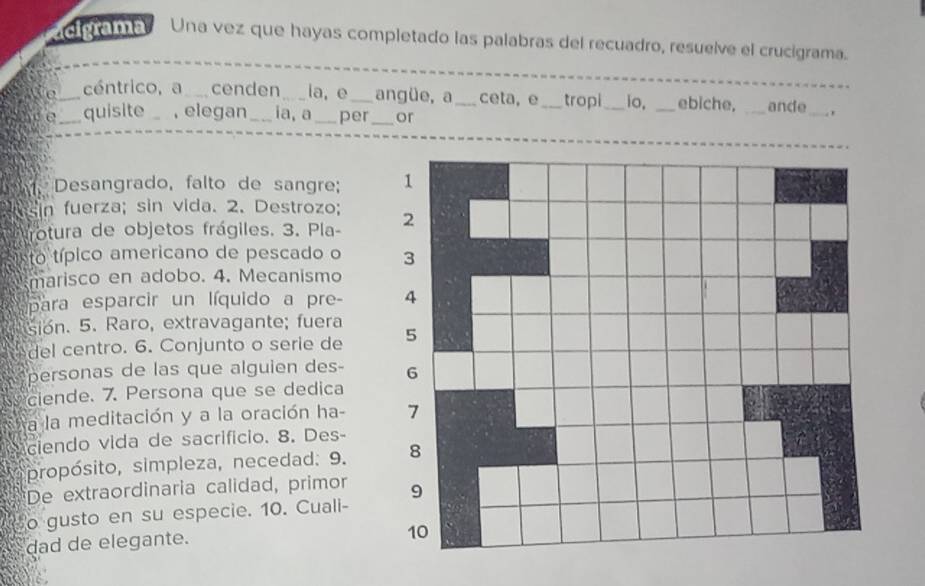 acigrama Una vez que hayas completado las palabras del recuadro, resuelve el crucigrama. 
__ 
e_ céntrico, a_ cenden _ia, e _angüe, a_ ceta, e_ tropi_ io, _ebiche, _ande_ 
e_ quisite _, elegan_ ia, a _per_ or 
Desangrado, falto de sangre; 
sin fuerza; sin vida. 2. Destrozo; 
rotura de objetos frágiles. 3. Pla- 
to típico americano de pescado o 
marisco en adobo. 4. Mecanismo 
para esparcir un líquido a pre- 
sión. 5. Raro, extravagante; fuera 
del centro. 6. Conjunto o serie de 
personas de las que alguien des- 
ciende. 7. Persona que se dedica 
a la meditación y a la oración ha- 
ciendo vida de sacrifício. 8. Des 
propósito, simpleza, necedad: 9. 
De extraordinaria calidad, primor 
o gusto en su especie. 10. Cuali- 
dad de elegante.