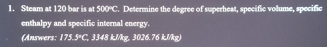 Steam at 120 bar is at 500°C. Determine the degree of superheat, specific volume, specific 
enthalpy and specific internal energy. 
(Answers: 175.5°C, , 3348 kJ/kg, 3026.76 kJ/kg)