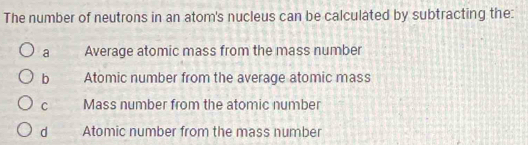 The number of neutrons in an atom's nucleus can be calculated by subtracting the:
a Average atomic mass from the mass number
b Atomic number from the average atomic mass
C Mass number from the atomic number
d Atomic number from the mass number