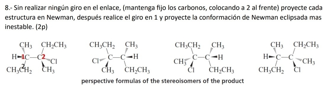 8.- Sin realizar ningún giro en el enlace, (mantenga fijo los carbonos, colocando a 2 al frente) proyecte cada 
estructura en Newman, después realice el giro en 1 y proyecte la conformación de Newman eclipsada mas 
inestable. (2p)
beginarrayr CH_3CH_2CH_3 H_3C^2H_2endarray beginarrayr CH_3CH_2CH_3 Cl^-endarray beginarrayr CH_3CH_2 CH_3endarray beginarrayr CH_3 C-C-H CH_2CH_3endarray beginarrayr CH_3CH_2CH_3 H_3CH_2endarray
□  CH_3CH_2CH_3
perspective formulas of the stereoisomers of the product