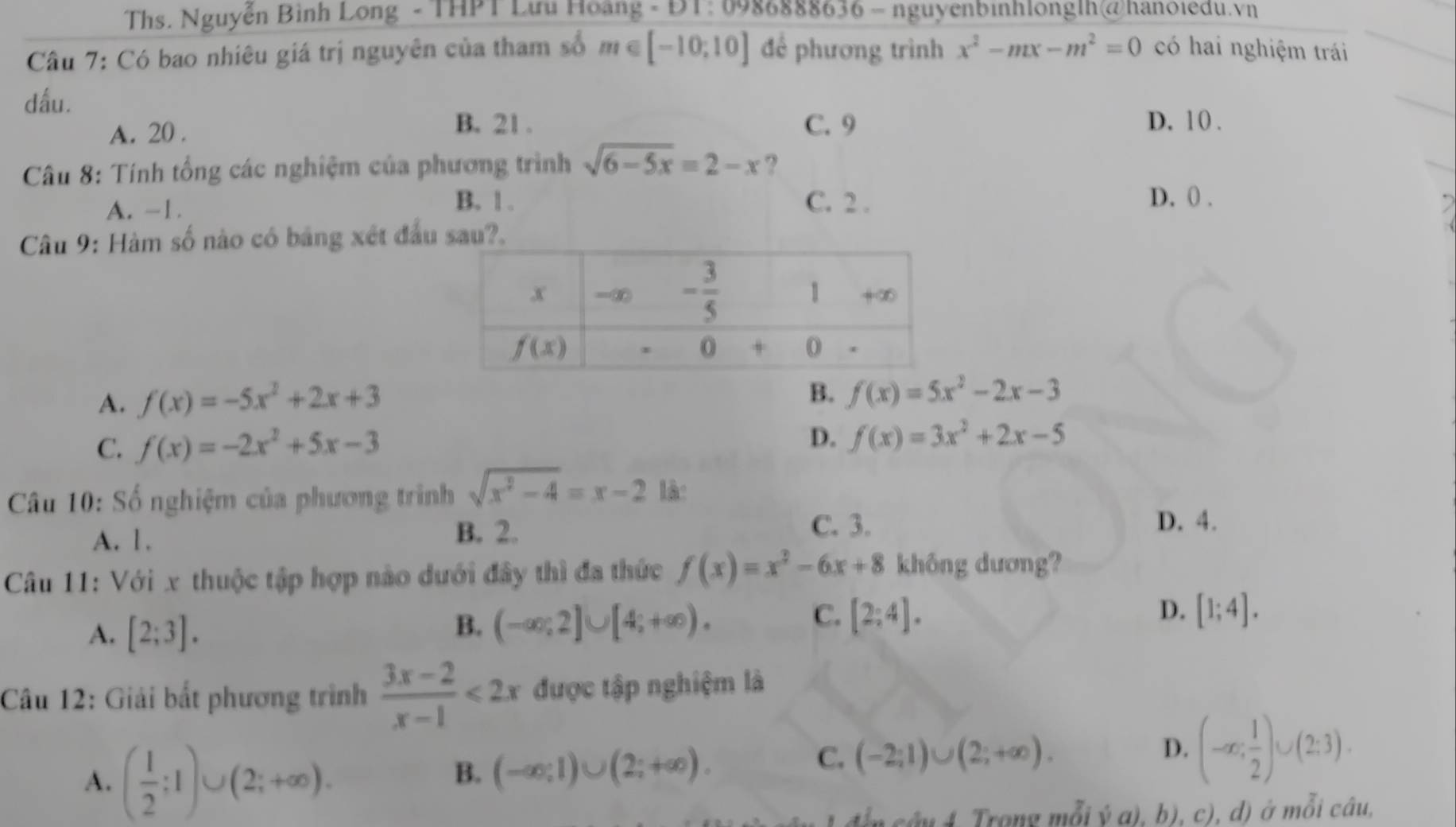 Ths. Nguyễn Bình Long - THPT Lưu Hoàng - ĐT: 0986888636 - nguyenbinhlonglh@hanoiedu.vn
Câu 7: Có bao nhiêu giá trị nguyên của tham số m∈ [-10;10] để phương trình x^2-mx-m^2=0 có hai nghiệm trái
dấu. D. 10 .
A. 20 . B. 21 . C. 9
Câu 8: Tính tổng các nghiệm của phương trình sqrt(6-5x)=2-x ?
B. | . D. () .
A. -1. C. 2 .
Câu 9: Hàm số nào có bảng xét đầu sau?.
A. f(x)=-5x^2+2x+3 B. f(x)=5x^2-2x-3
C. f(x)=-2x^2+5x-3
D. f(x)=3x^2+2x-5
Câu 10: Số nghiệm của phương trình sqrt(x^2-4)=x-2 là:
A. 1.
B. 2. C. 3. D. 4.
Câu 11: Với x thuộc tập hợp nào dưới đây thì đa thức f(x)=x^2-6x+8 không dương?
A. [2;3].
B. (-∈fty ;2]∪ [4;+∈fty ).
D.
C. [2;4]. [1;4].
Câu 12: Giải bắt phương trình  (3x-2)/x-1 <2x</tex> được tập nghiệm là
A. ( 1/2 ;1)∪ (2;+∈fty ).
B. (-∈fty ;1)∪ (2;+∈fty ).
C. (-2;1)∪ (2;+∈fty ).
D. (-∈fty ; 1/2 )∪ (2;3).
cây 4. Trong mỗi ý a), b), c), d) ở mỗi câu,