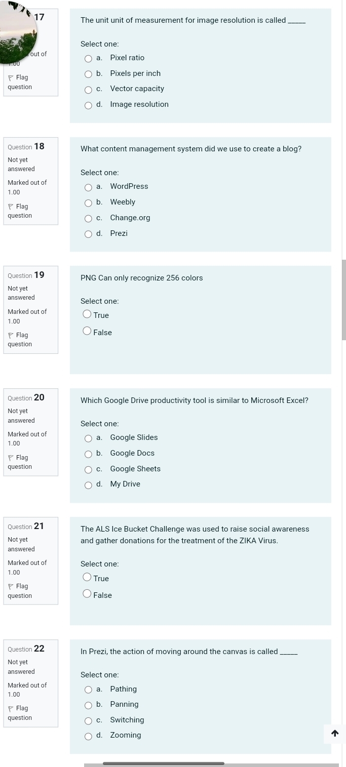 The unit unit of measurement for image resolution is called_
Select one:
b. Pixels per inch
c. Vector capacity
d. Image resolution
Question 18 What content management system did we use to create a blog?
Not yet
answered Select one:
Marked out of a. WordPress
1.00
₹ Flag b. Weebly
question c. Change.org
d. Prezi
Question 19 PNG Can only recognize 256 colors
Not yet
answered Select one:
Marked out of True
1.00
₹Flag False
question
Question 20 Which Google Drive productivity tool is similar to Microsoft Excel?
Not yet
answered Select one:
Marked out of a. Google Slides
1.00
、Flag b. Google Docs
question c. Google Sheets
d. My Drive
Question 21 The ALS Ice Bucket Challenge was used to raise social awareness
Not yet and gather donations for the treatment of the ZIKA Virus.
answered
Marked out of Select one:
1.00
True
◤ Flag
question False
Question 22 In Prezi, the action of moving around the canvas is called_
Not yet
answered Select one:
Marked out of
1.00 a. Pathing
₹Flag b. Panning
question c. Switching
d. Zooming