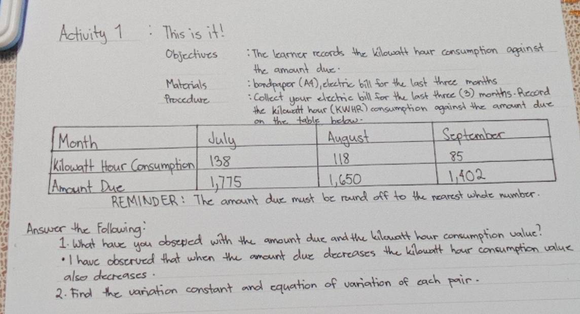 Activity 1: This is it! 
Objcctives : The learner records the kilowaft hour consumption against 
the amount duc. 
Matcrials : bondpaper (A4), electric bill for the last three months
Procedure : Collect your electric bill for the last three ( 3) months. Record 
the kilowalt hour (KWAR) consumption against the amount due 
REMINDER: The amount due must be round of 
Answer the Following: 
1 what have you obseped with the amount due and the kilouatt hour consumption value? 
'I have observed that when the amount due decreases the kilowaff hour concumption value 
also decreases. 
2. Find the variation constant and equation of variation of each pair.