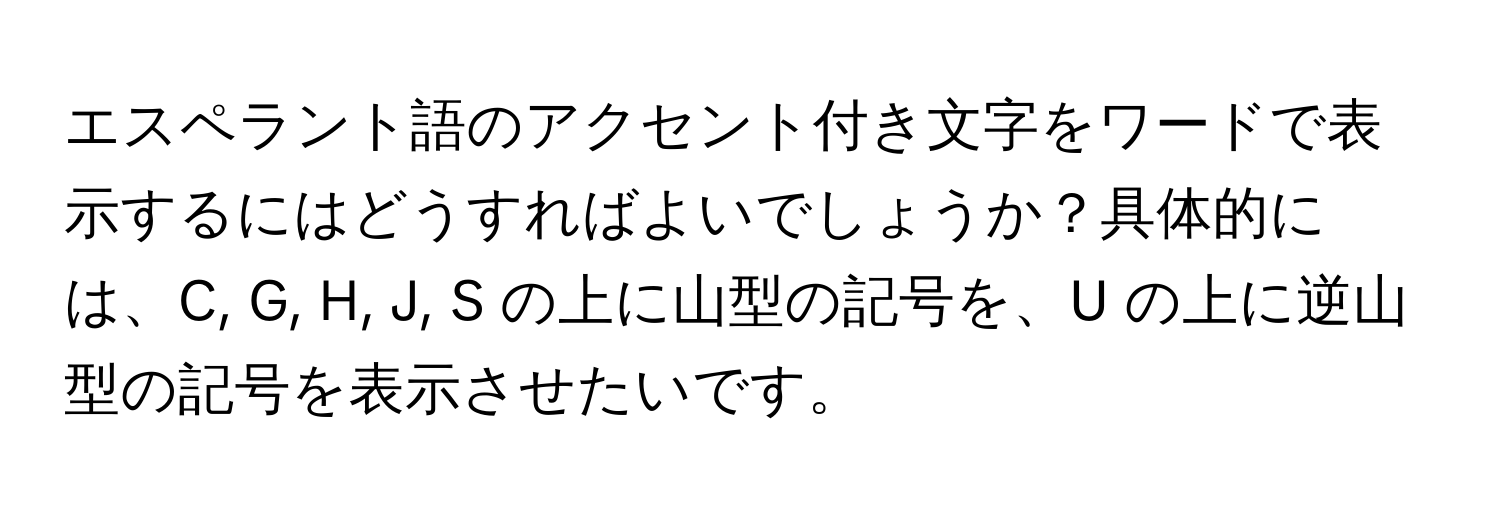 エスペラント語のアクセント付き文字をワードで表示するにはどうすればよいでしょうか？具体的には、C, G, H, J, S の上に山型の記号を、U の上に逆山型の記号を表示させたいです。