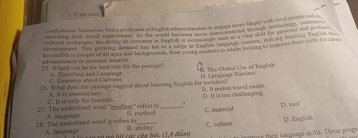 If the man
conferences. Moreover, being proficient in English allows travelers to engage more deeply with local people and cu
enriching their travel experiences. As the world becomes more interconnected through technology, commerce
cultural exchanges, the ability to converse in English is increasingly seen as a vital skill for personal and professic
development. This growing demand has led to a surge in English language courses, making learning English mo
accessible to people of all ages and backgrounds, from young students to adults looking to improve their skills for caree
advancement or personal interest.
25. Which can be the best title for the passage?
B. The Global Use of English
A. Traveling and Language
D. Language Barriers
C. Learning about Cultures
26. What does the passage suggest about learning English for travelers?
B. It makes travel easier.
A. It is unnecessary.
C. It is only for tourists. D. It is too challenging.
27. The underlined word ''medium' refers to _?
A. language B. method C. material D. tool
B. ability C. culture D. English
28. The underlined word # refers to_ .
A. language
L và trở lời các câu hỏi. (1,0 điểm)
mprove their language skills. These progr