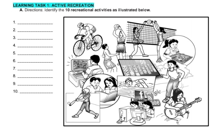 LEARNING TASK 1: ACTIVE RECREATION 
A. Directions: Identify the 10 recreational activities as illustrated below. 
1. 
_ 
2._ 
3._ 
4._ 
5._ 
6._ 
7._ 
8._ 
9._ 
10._