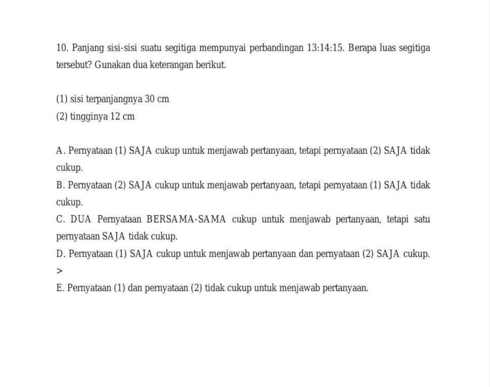 Panjang sisi-sisi suatu segitiga mempunyai perbandingan 13:14:15. Berapa luas segitiga
tersebut? Gunakan dua keterangan berikut.
(1) sisi terpanjangnya 30 cm
(2) tingginya 12 cm
A. Pernyataan (1) SAJA cukup untuk menjawab pertanyaan, tetapi pernyataan (2) SAJA tidak
cukup.
B. Pernyataan (2) SAJA cukup untuk menjawab pertanyaan, tetapi pernyataan (1) SAJA tidak
cukup.
C. DUA Pernyataan BERSAMA-SAMA cukup untuk menjawab pertanyaan, tetapi satu
pernyataan SAJA tidak cukup.
D. Pernyataan (1) SAJA cukup untuk menjawab pertanyaan dan pernyataan (2) SAJA cukup.

E. Pernyataan (1) dan pernyataan (2) tidak cukup untuk menjawab pertanyaan.