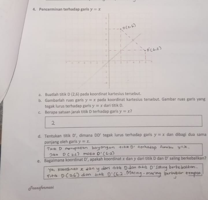 Pencerminan terhadap garis y=x
+ 
1 : . 
a. Buatlah titik D(2,6) pada koordinat kartesius tersebut. 
b. Gambarlah ruas garis y=x pada koordinat kartesius tersebut. Gambar ruas garis yang 
tegak lurus terhadap garis y=x dari titik D. 
c. Berapa satuan jarak titik D terhadap garis y=x 2 
d. Tentukan titik D' , dimana DD' tegak lurus terhadap garis y=x dan dibagi dua sama 
panjang oleh garis y=x. 
e. Bagaimana koordinat D' , apakah koordinat x dan y dari titik D dan D' saling berkebalikan?