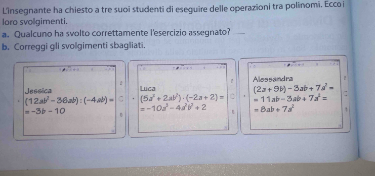 L’insegnante ha chiesto a tre suoi studenti di eseguire delle operazioni tra polinomi. Ecco i 
loro svolgimenti. 
a. Qualcuno ha svolto correttamente l’esercizio assegnato?_ 
b. Correggi gli svolgimenti sbagliati. 
P Alessandra 
Jessica Luca
(2a+9b)-3ab+7a^2=
(12ab^2-36ab):(-4ab)= C (5a^2+2ab^2)· (-2a+2)= =11ab-3ab+7a^2=
=-3b-10
=-10a^3-4a^2b^2+2 =8ab+7a^2