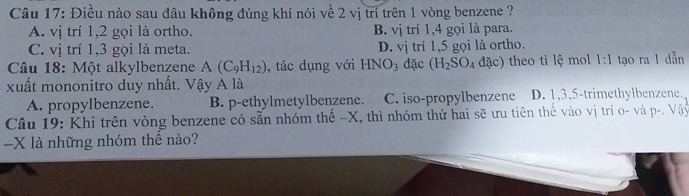 Điều nào sau đâu không đúng khí nói về 2 vị trí trên 1 vòng benzene ?
A. vị trí 1, 2 gọi là ortho. B. vị trí 1, 4 gọi là para.
C. vị trí 1, 3 gọi là meta. D. vị trí 1,5 gọi là ortho.
Câu 18: Một alkylbenzene A(C_9H_12) , tác dụng với HNO_3 đặc (H_2SO_4 đặc) theo ti lệ mol 1:1 tạo ra 1 dẫn
xuất mononitro duy nhất. Vậy A là
A. propylbenzene. B. p-ethylmetylbenzene. C. iso-propylbenzene D. 1, 3, 5 -trimethylbenzene.
Câu 19: Khi trên vòng benzene có sẵn nhóm thế - X, thì nhóm thứ hai sẽ ưu tiên thế vào vị trí o- và p-. Vậy
- X là những nhóm thể nào?